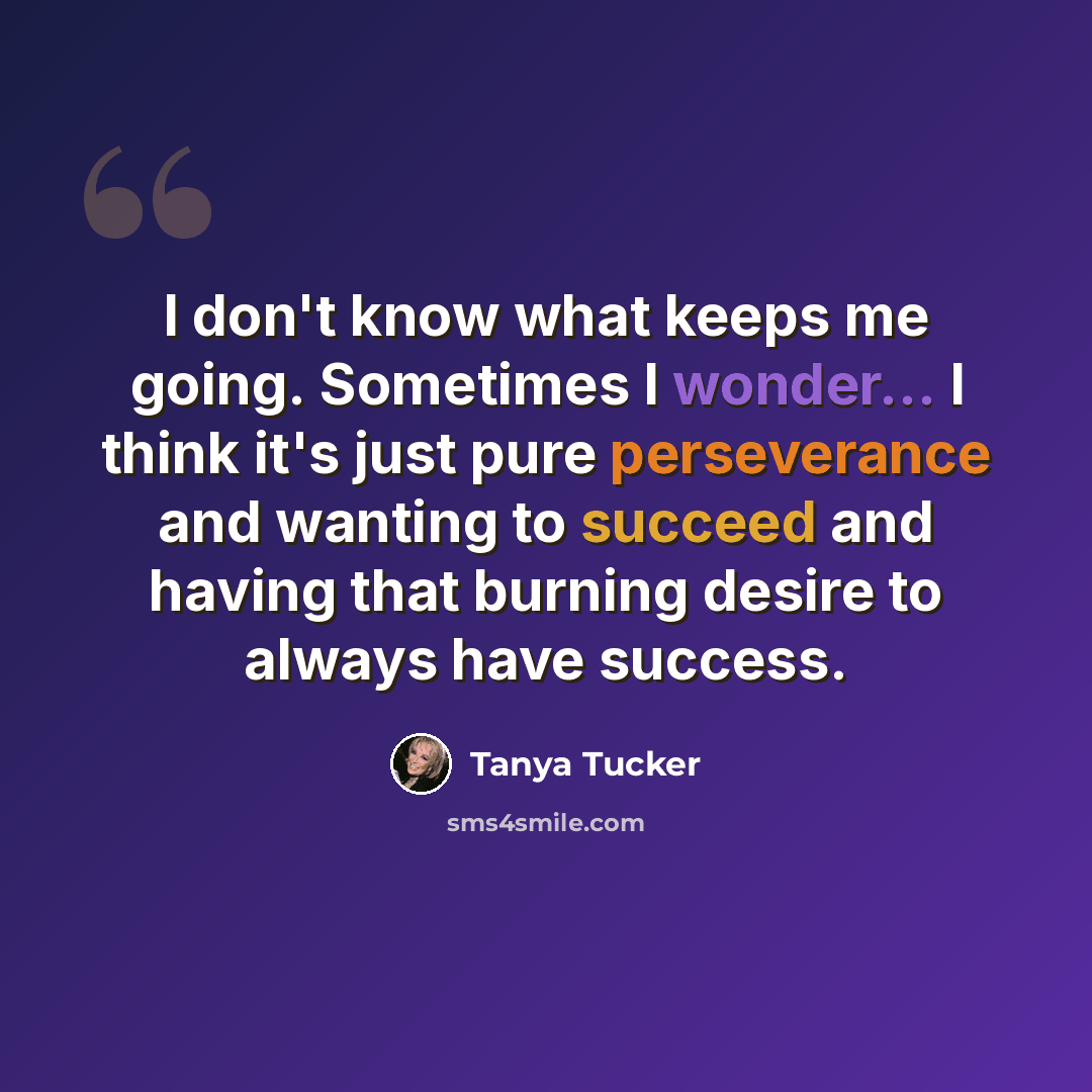 “I don't know what keeps me going. Sometimes I wonder... I think it's just pure perseverance and wanting to succeed and having that burning desire to always have success.” quote by Tanya Tucker