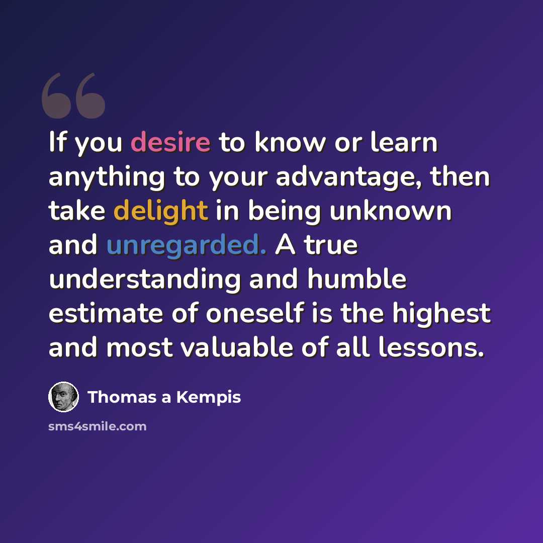 “If you desire to know or learn anything to your advantage, then take delight in being unknown and unregarded. A true understanding and humble estimate of oneself is the highest and most valuable of all lessons.” quote by Thomas a Kempis