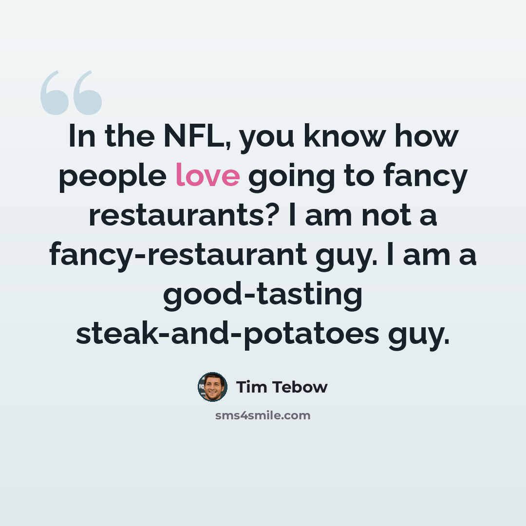 “In the NFL, you know how people love going to fancy restaurants? I am not a fancy-restaurant guy. I am a good-tasting steak-and-potatoes guy.” quote by Tim Tebow