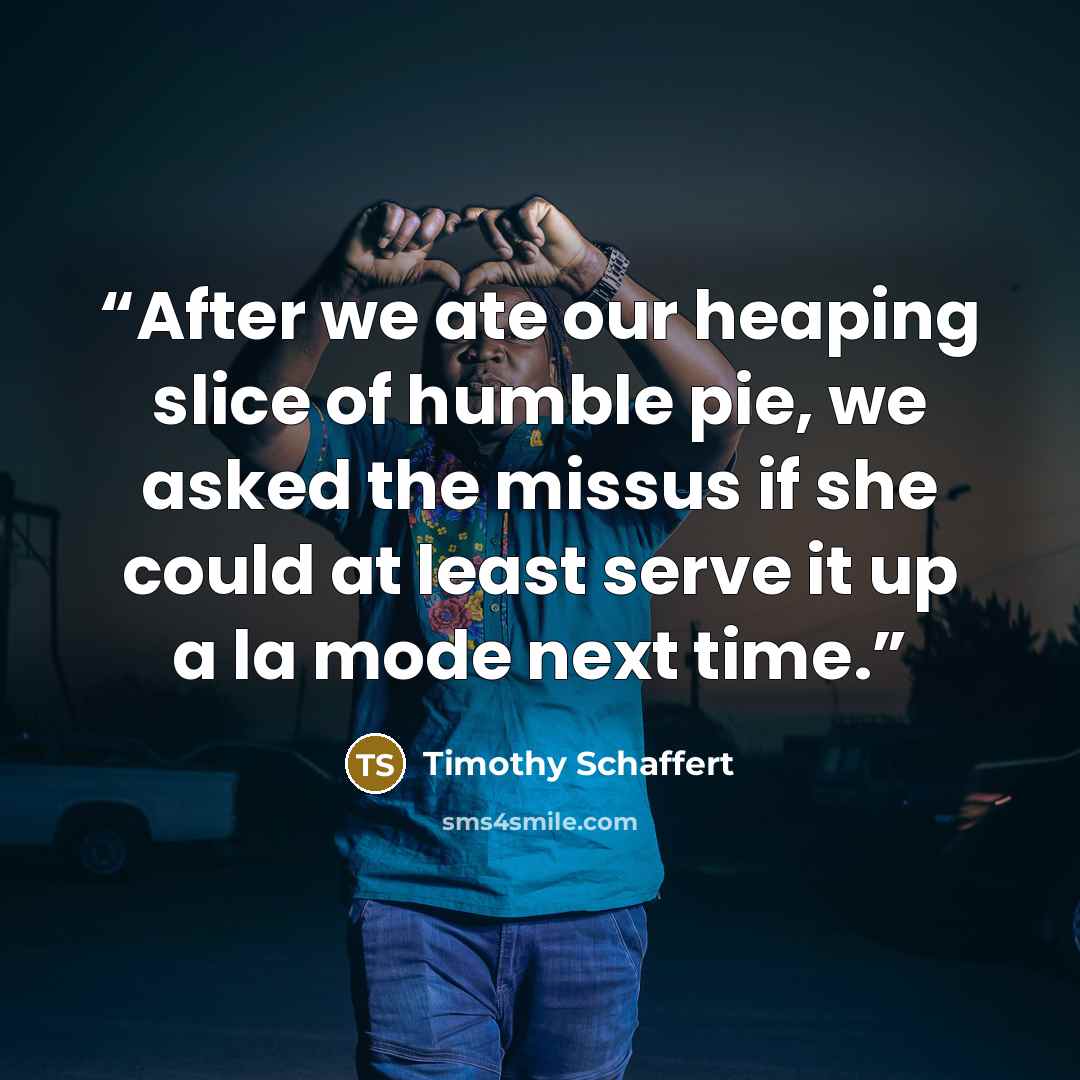 “After we ate our heaping slice of humble pie, we asked the missus if she could at least serve it up a la mode next time.” quote by Timothy Schaffert