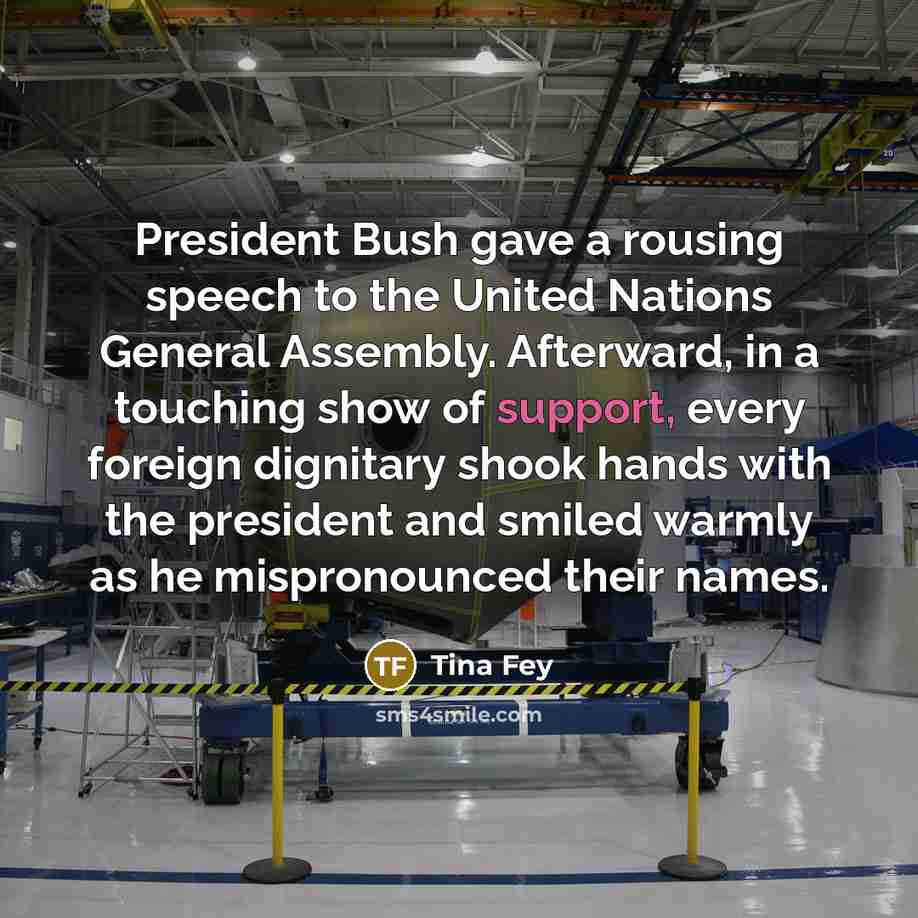 “President Bush gave a rousing speech to the United Nations General Assembly. Afterward, in a touching show of support, every foreign dignitary shook hands with the president and smiled warmly as he mispronounced their names.” quote by Tina Fey