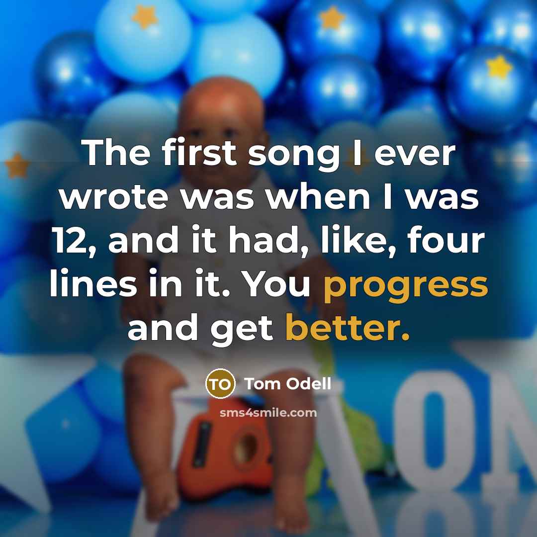 “The first song I ever wrote was when I was 12, and it had, like, four lines in it. You progress and get better.” quote by Tom Odell