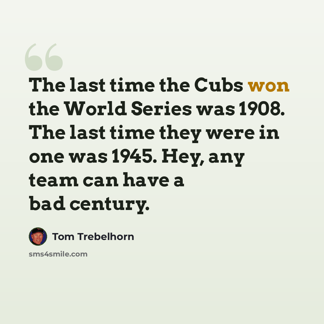 “The last time the Cubs won the World Series was 1908. The last time they were in one was 1945. Hey, any team can have a bad century.” quote by Tom Trebelhorn