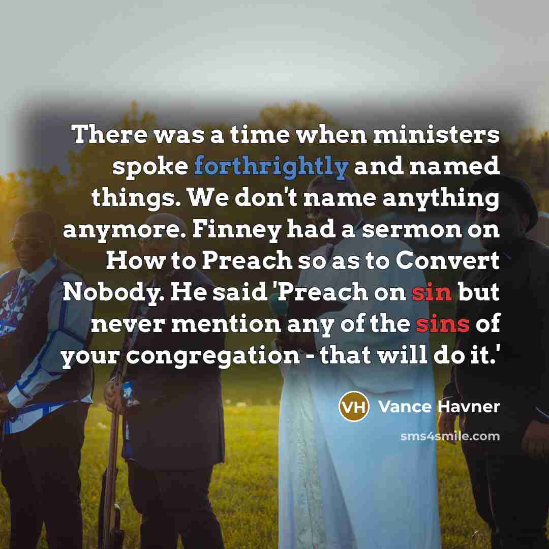 “There was a time when ministers spoke forthrightly and named things. We don't name anything anymore. Finney had a sermon on How to Preach so as to Convert Nobody. He said 'Preach on sin but never mention any of the sins of your congregation - that will do it.'” quote by Vance Havner