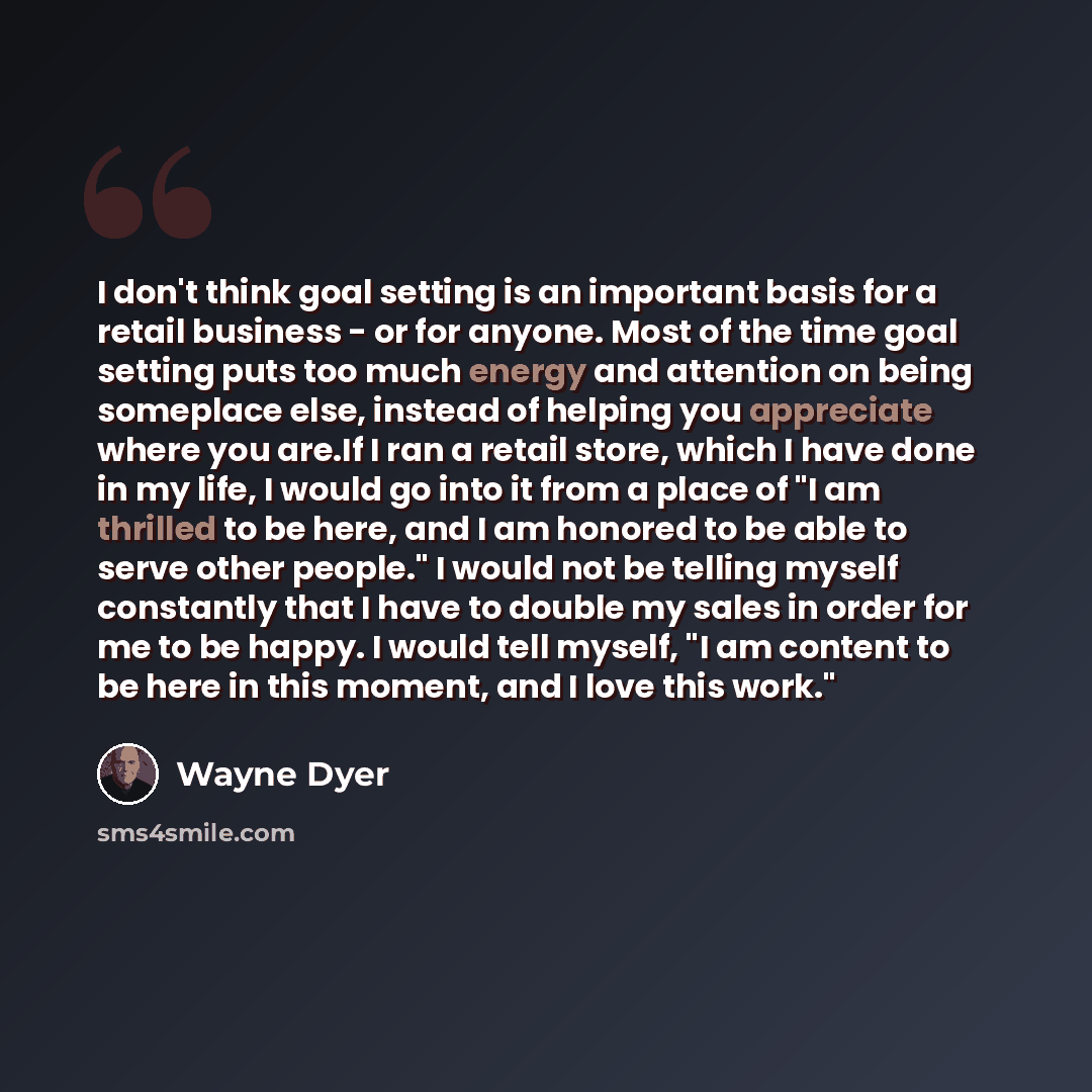 “I don't think goal setting is an important basis for a retail business - or for anyone. Most of the time goal setting puts too much energy and attention on being someplace else, instead of helping you appreciate where you are.If I ran a retail store, which I have done in my life, I would go into…” quote by Wayne Dyer