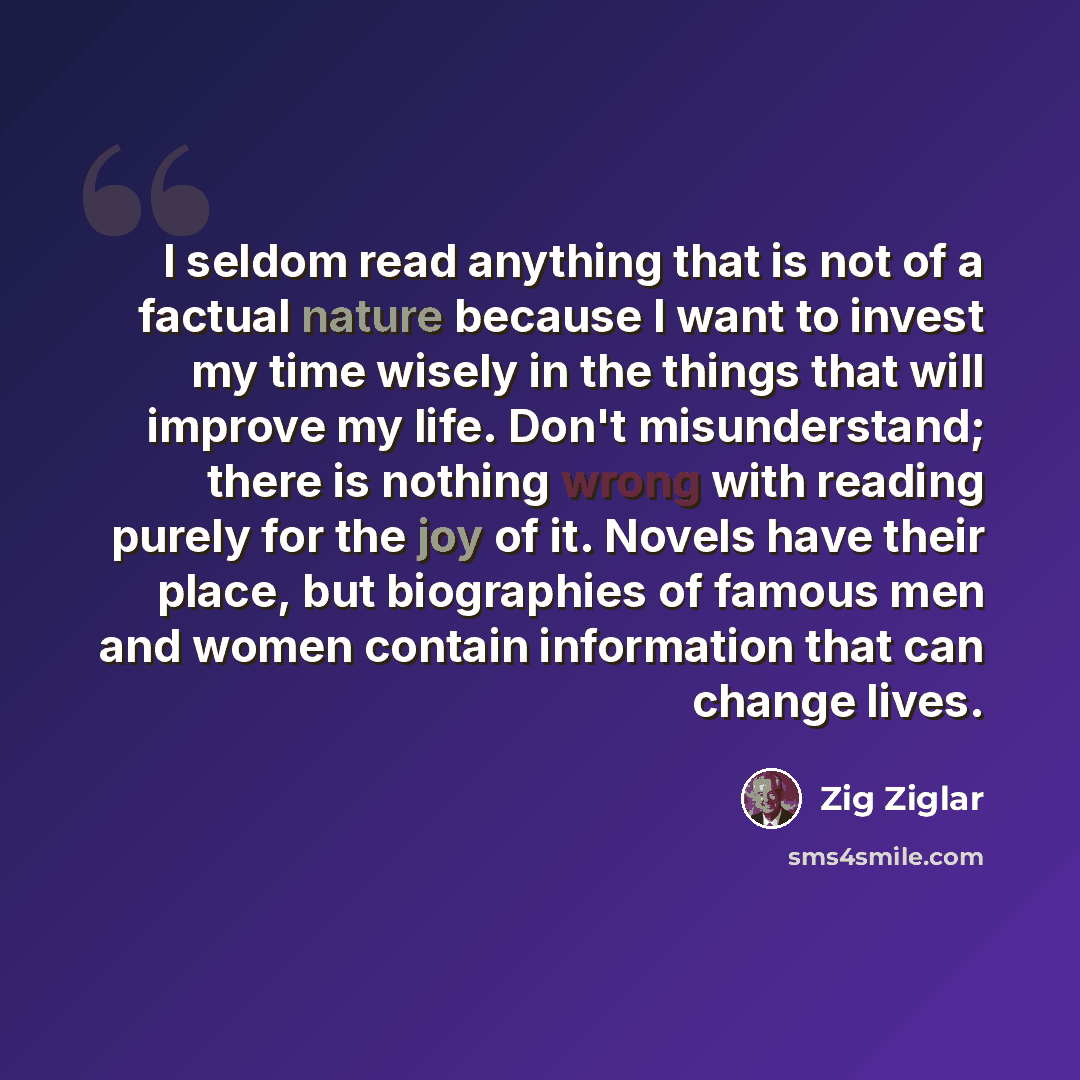 “I seldom read anything that is not of a factual nature because I want to invest my time wisely in the things that will improve my life. Don't misunderstand; there is nothing wrong with reading purely for the joy of it. Novels have their place, but biographies of famous men and women contain…” quote by Zig Ziglar