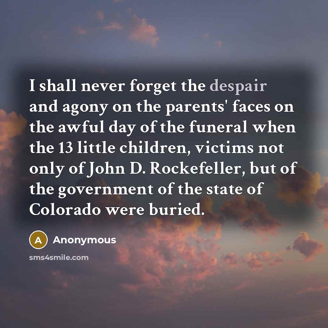“I shall never forget the despair and agony on the parents' faces on the awful day of the funeral when the 13 little children, victims not only of John D. Rockefeller, but of the government of the state of Colorado were buried.” quote by Anonymous