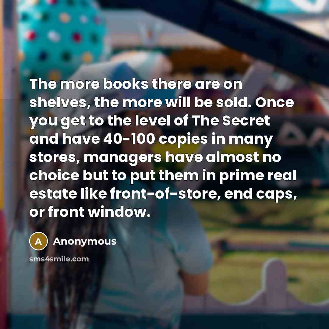 “The more books there are on shelves, the more will be sold. Once you get to the level of The Secret and have 40-100 copies in many stores, managers have almost no choice but to put them in prime real estate like front-of-store, end caps, or front window.” quote by Anonymous