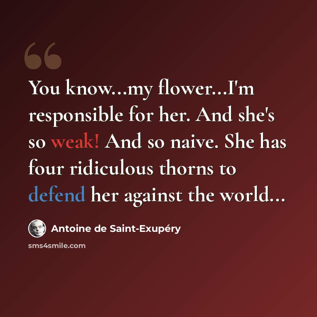 “You know...my flower...I'm responsible for her. And she's so weak! And so naive. She has four ridiculous thorns to defend her against the world...” quote by Antoine de Saint-Exupery
