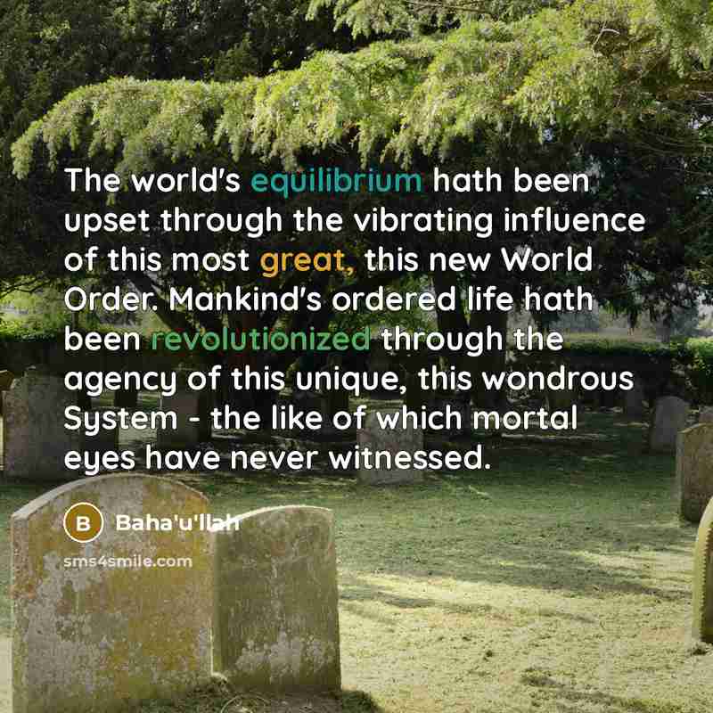 “The world's equilibrium hath been upset through the vibrating influence of this most great, this new World Order. Mankind's ordered life hath been revolutionized through the agency of this unique, this wondrous System - the like of which mortal eyes have never witnessed.” quote by Bahá'u'lláh