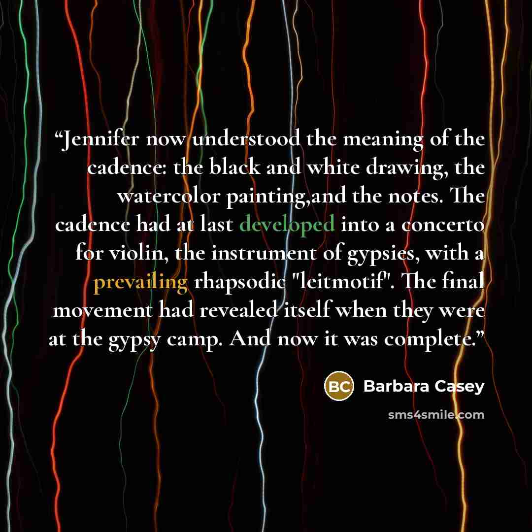 “Jennifer now understood the meaning of the cadence: the black and white drawing, the watercolor painting,and the notes. The cadence had at last developed into a concerto for violin, the instrument of gypsies, with a prevailing rhapsodic "leitmotif". The final movement had revealed itself when they…” quote by Barbara Casey