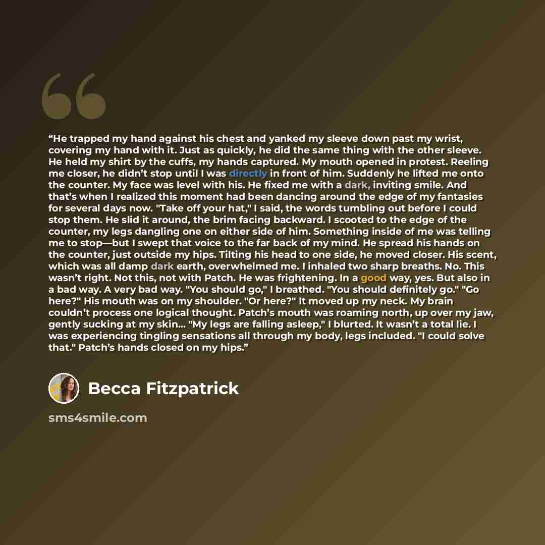 “He trapped my hand against his chest and yanked my sleeve down past my wrist, covering my hand with it. Just as quickly, he did the same thing with the other sleeve. He held my shirt by the cuffs, my hands captured. My mouth opened in protest. Reeling me closer, he didn’t stop until I was directly…” quote by Becca Fitzpatrick