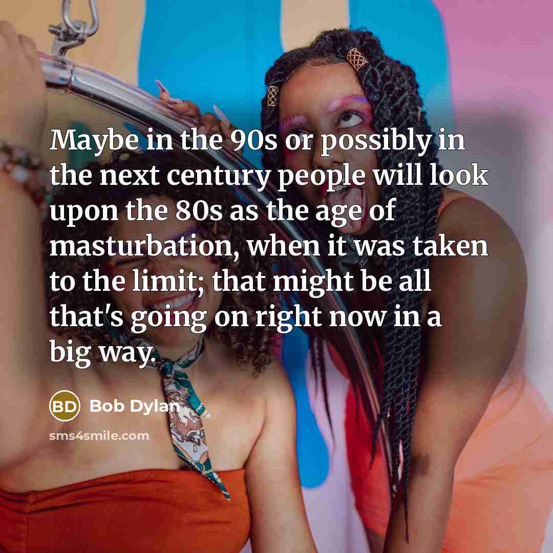 “Maybe in the 90s or possibly in the next century people will look upon the 80s as the age of masturbation, when it was taken to the limit; that might be all that's going on right now in a big way.” quote by Bob Dylan