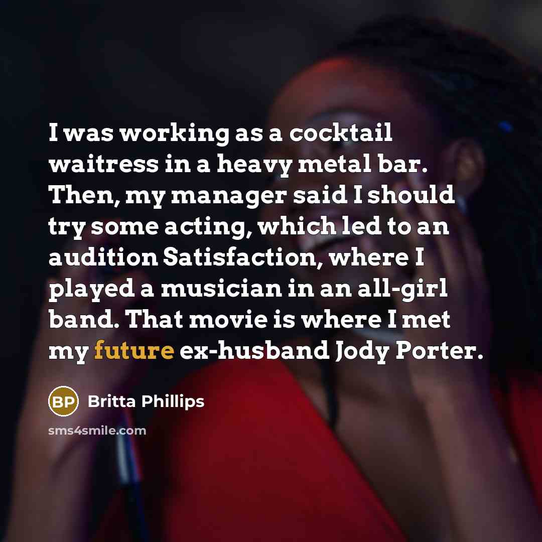 “I was working as a cocktail waitress in a heavy metal bar. Then, my manager said I should try some acting, which led to an audition Satisfaction, where I played a musician in an all-girl band. That movie is where I met my future ex-husband Jody Porter.” quote by Britta Phillips