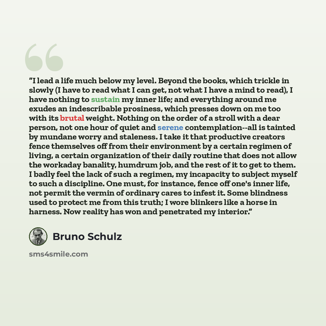 “I lead a life much below my level. Beyond the books, which trickle in slowly (I have to read what I can get, not what I have a mind to read), I have nothing to sustain my inner life; and everything around me exudes an indescribable prosiness, which presses down on me too with its brutal weight…” quote by Bruno Schulz