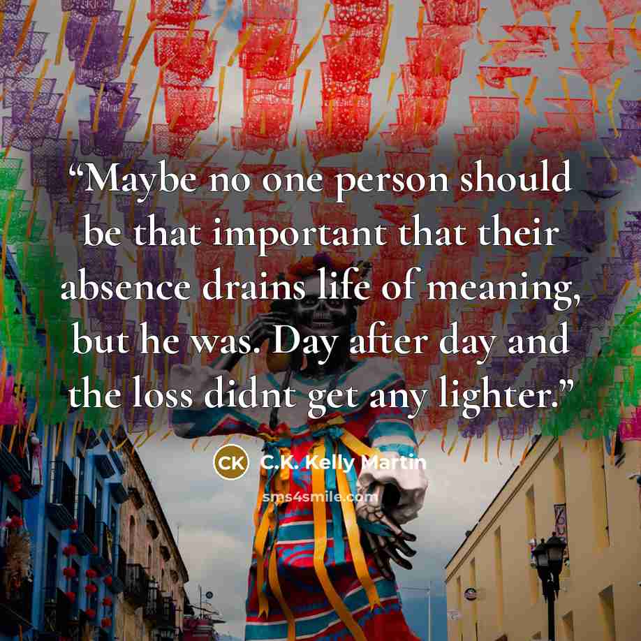 “Maybe no one person should be that important that their absence drains life of meaning, but he was. Day after day and the loss didnt get any lighter.” quote by C.K. Kelly Martin