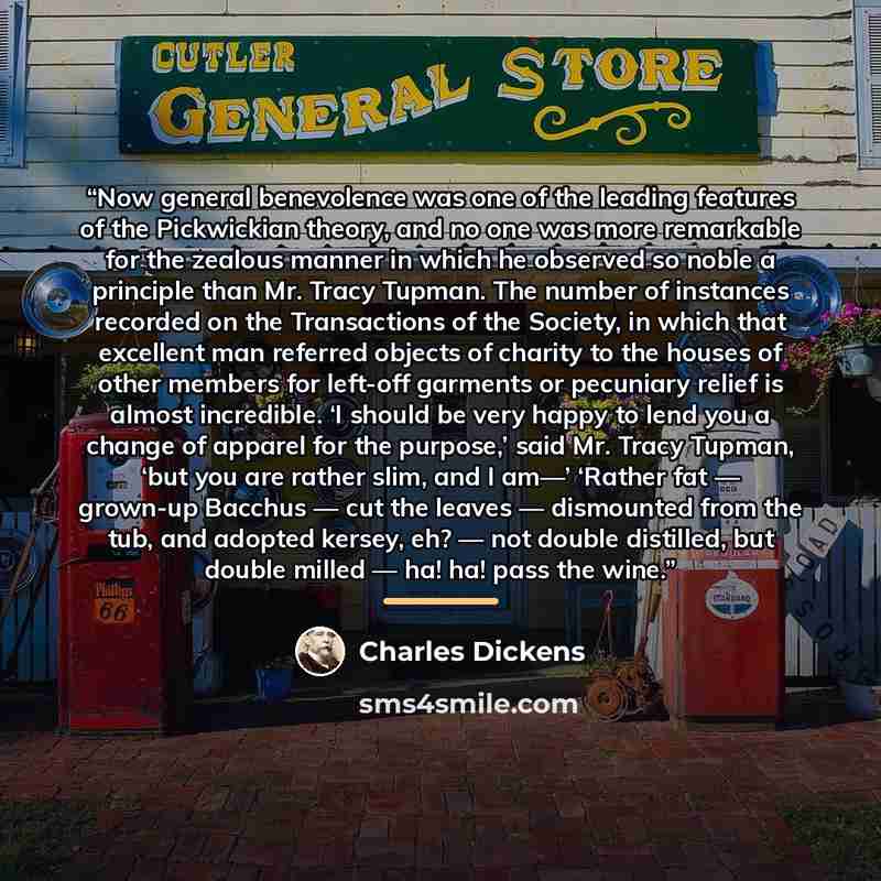“Now general benevolence was one of the leading features of the Pickwickian theory, and no one was more remarkable for the zealous manner in which he observed so noble a principle than Mr. Tracy Tupman. The number of instances recorded on the Transactions of the Society, in which that excellent man…” quote by Charles Dickens