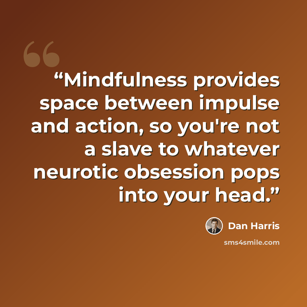 “Mindfulness provides space between impulse and action, so you're not a slave to whatever neurotic obsession pops into your head.” quote by Dan Harris