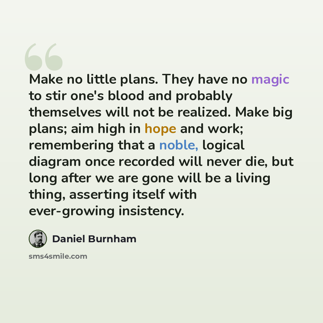 “Make no little plans. They have no magic to stir one's blood and probably themselves will not be realized. Make big plans; aim high in hope and work; remembering that a noble, logical diagram once recorded will never die, but long after we are gone will be a living thing, asserting itself with…” quote by Daniel Burnham