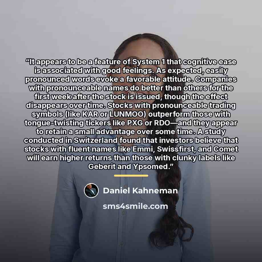 “It appears to be a feature of System 1 that cognitive ease is associated with good feelings. As expected, easily pronounced words evoke a favorable attitude. Companies with pronounceable names do better than others for the first week after the stock is issued, though the effect disappears over…” quote by Daniel Kahneman