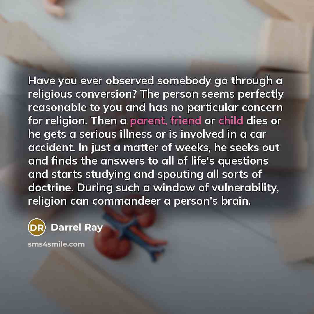 “Have you ever observed somebody go through a religious conversion? The person seems perfectly reasonable to you and has no particular concern for religion. Then a parent, friend or child dies or he gets a serious illness or is involved in a car accident. In just a matter of weeks, he seeks out and…” quote by Darrel Ray