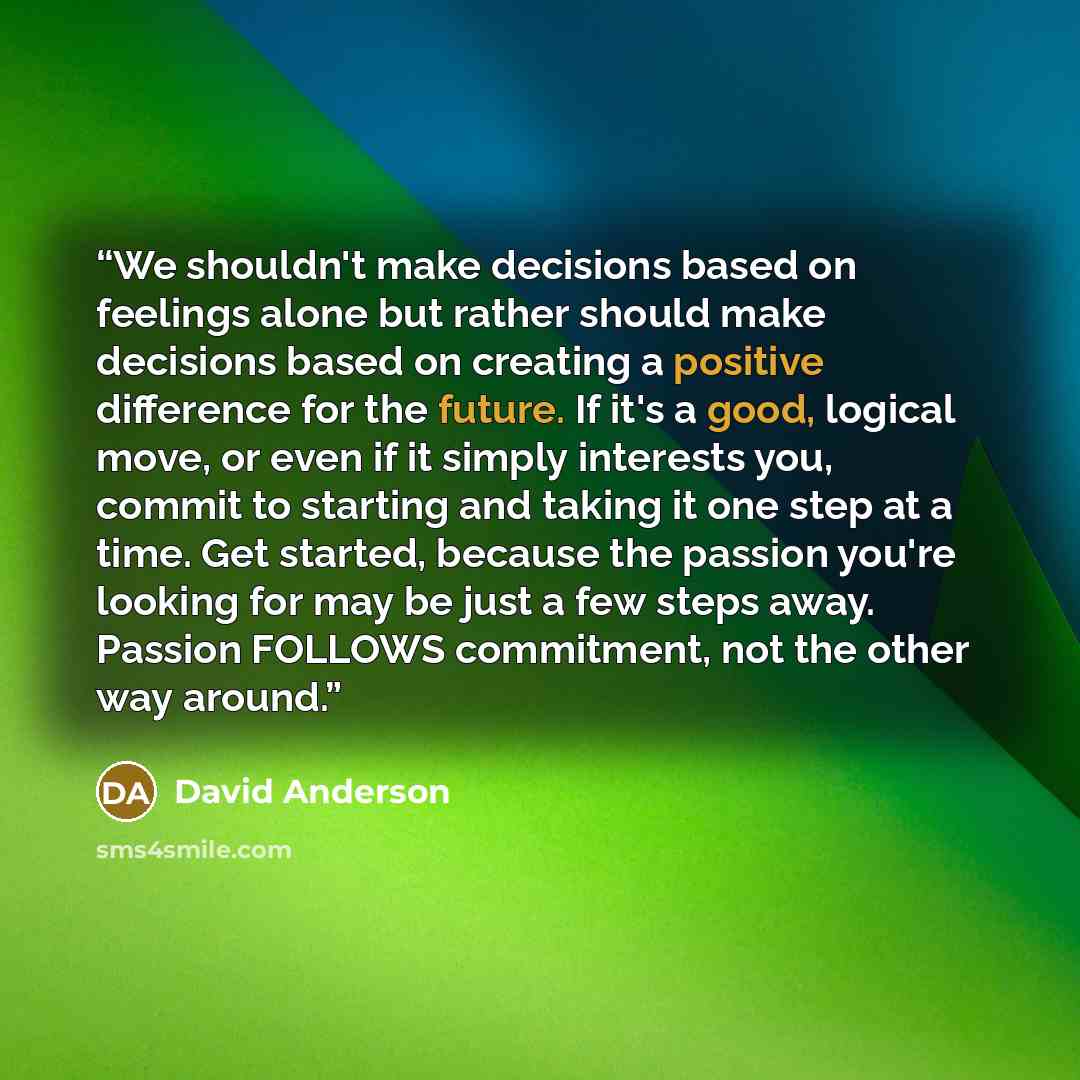 “We shouldn't make decisions based on feelings alone but rather should make decisions based on creating a positive difference for the future. If it's a good, logical move, or even if it simply interests you, commit to starting and taking it one step at a time. Get started, because the passion…” quote by David Anderson