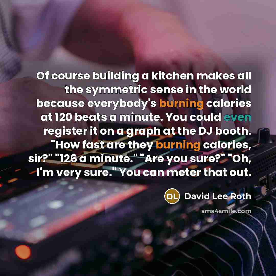 “Of course building a kitchen makes all the symmetric sense in the world because everybody's burning calories at 120 beats a minute. You could even register it on a graph at the DJ booth. "How fast are they burning calories, sir?" "126 a minute." "Are you sure?" "Oh, I'm very sure." You can meter…” quote by David Lee Roth