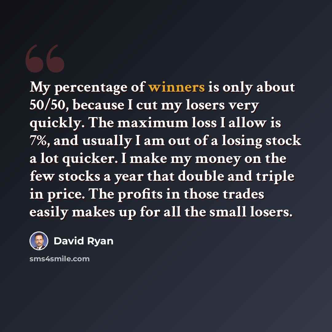 “My percentage of winners is only about 50/50, because I cut my losers very quickly. The maximum loss I allow is 7%, and usually I am out of a losing stock a lot quicker. I make my money on the few stocks a year that double and triple in price. The profits in those trades easily makes up for all…” quote by David Ryan