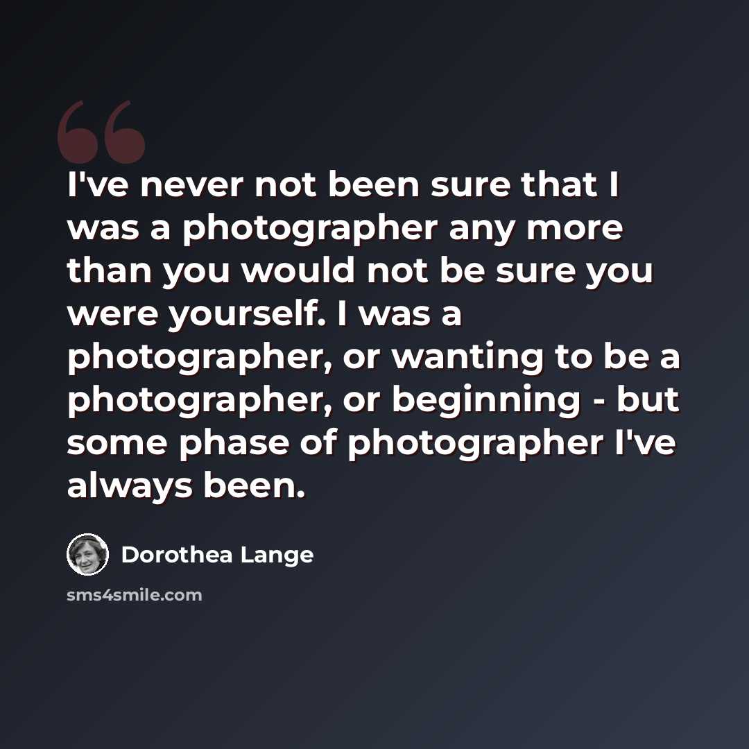“I've never not been sure that I was a photographer any more than you would not be sure you were yourself. I was a photographer, or wanting to be a photographer, or beginning - but some phase of photographer I've always been.” quote by Dorothea Lange