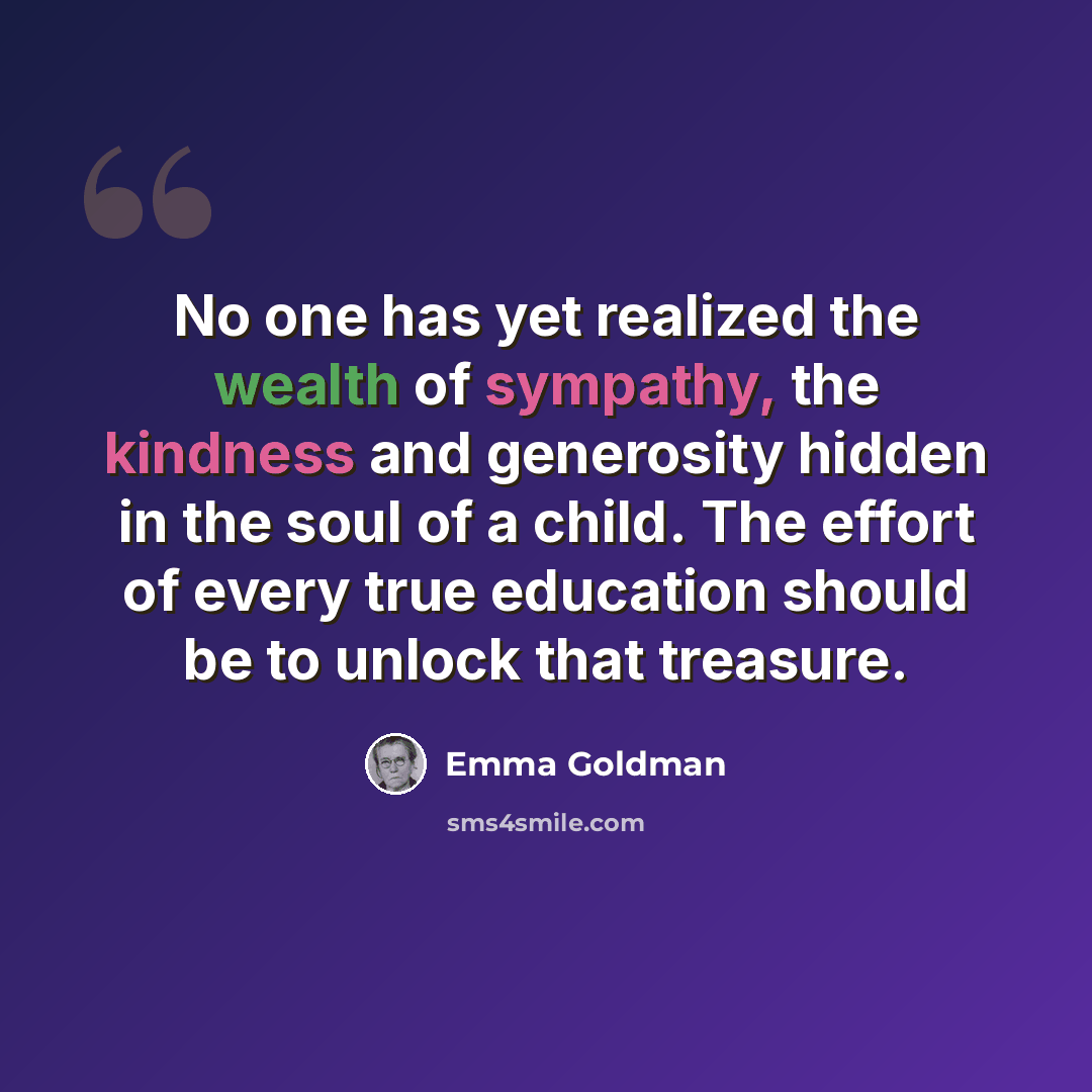 “No one has yet realized the wealth of sympathy, the kindness and generosity hidden in the soul of a child. The effort of every true education should be to unlock that treasure.” quote by Emma Goldman