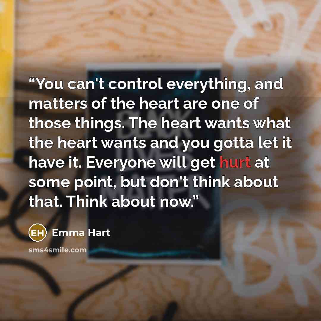 “You can't control everything, and matters of the heart are one of those things. The heart wants what the heart wants and you gotta let it have it. Everyone will get hurt at some point, but don't think about that. Think about now.” quote by Emma Hart