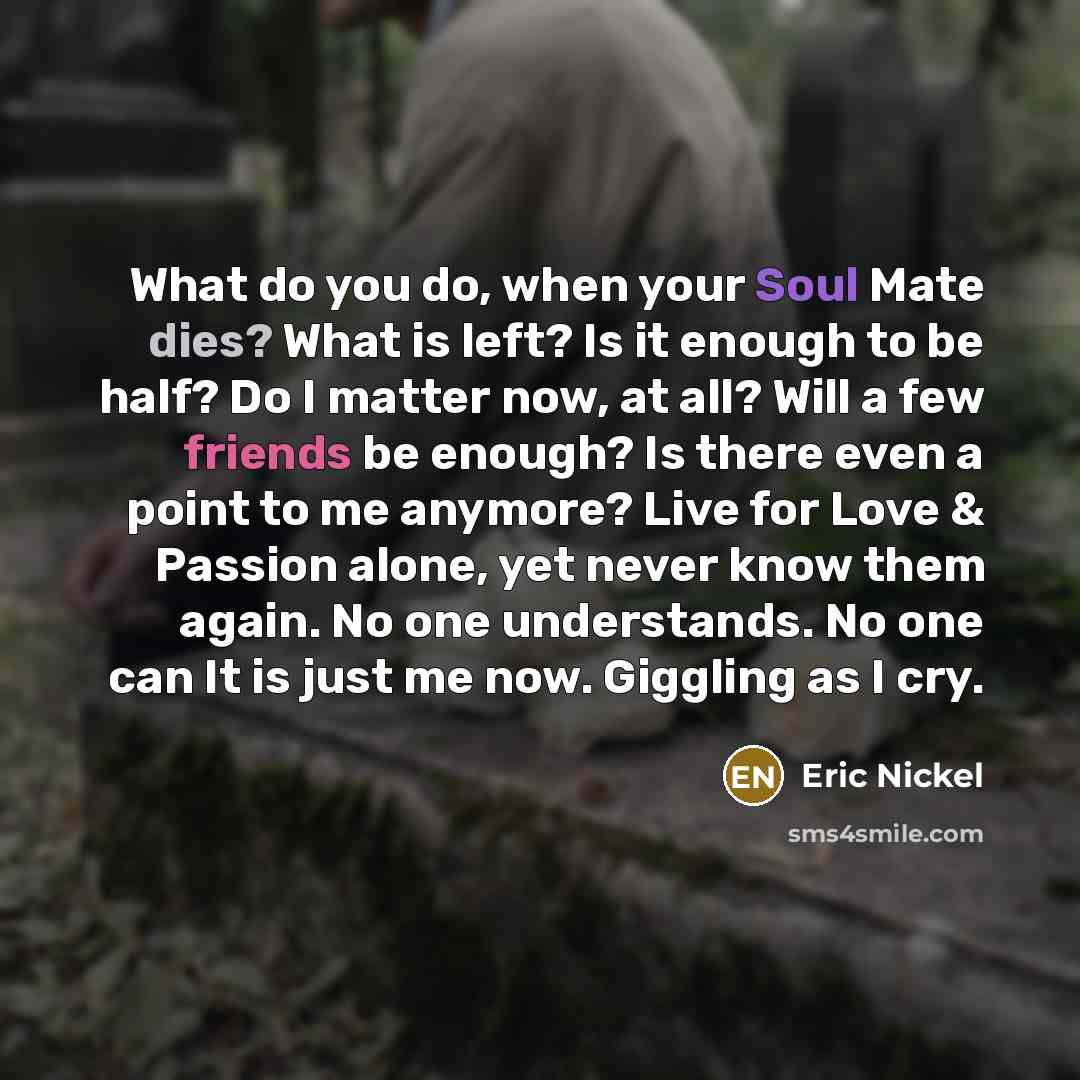 “What do you do, when your Soul Mate dies? What is left? Is it enough to be half? Do I matter now, at all? Will a few friends be enough? Is there even a point to me anymore? Live for Love & Passion alone, yet never know them again. No one understands. No one can It is just me now. Giggling as I cry.” quote by Eric Nickel