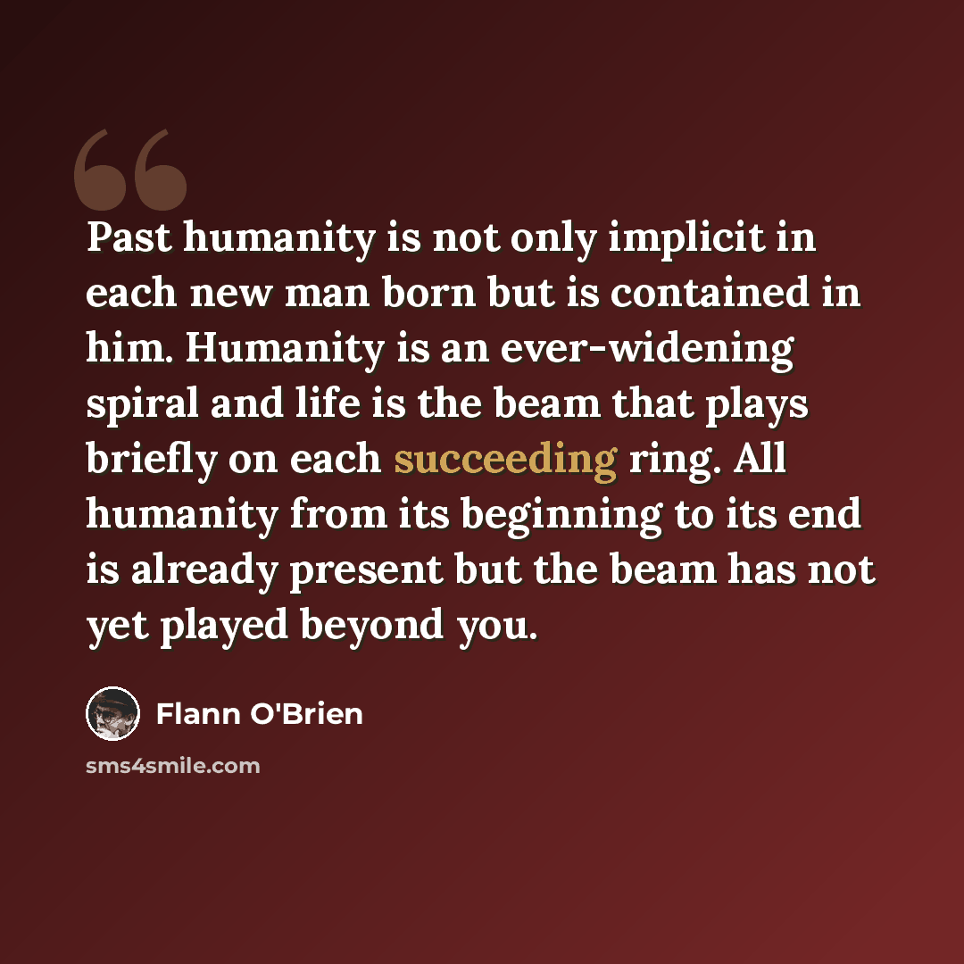 “Past humanity is not only implicit in each new man born but is contained in him. Humanity is an ever-widening spiral and life is the beam that plays briefly on each succeeding ring. All humanity from its beginning to its end is already present but the beam has not yet played beyond you.” quote by Flann O'Brien