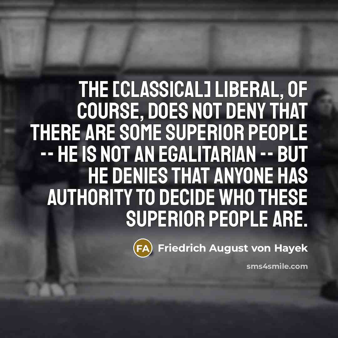 “The [classical] liberal, of course, does not deny that there are some superior people -- he is not an egalitarian -- but he denies that anyone has authority to decide who these superior people are.” quote by Friedrich August von Hayek