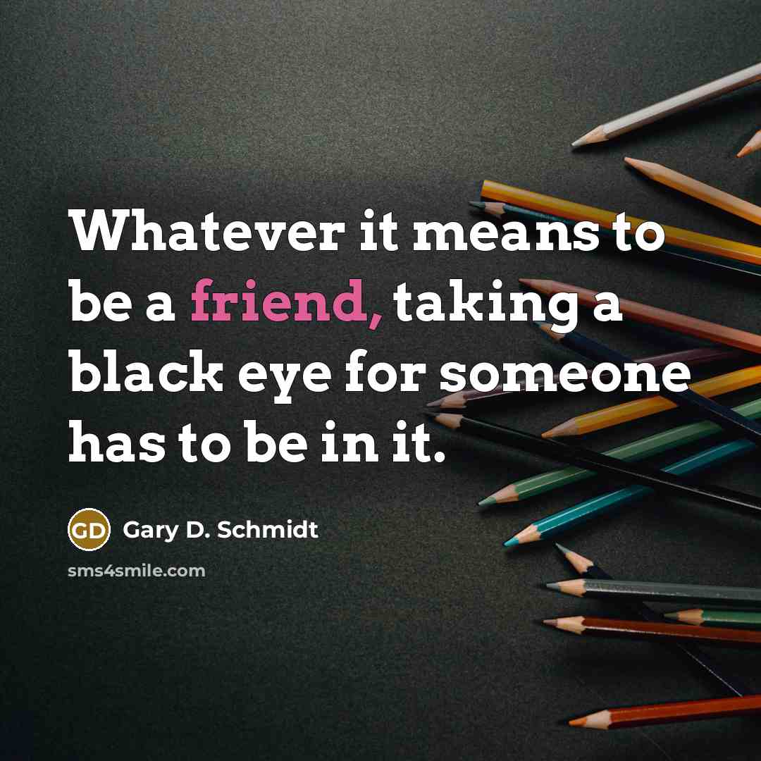 “Whatever it means to be a friend, taking a black eye for someone has to be in it.” quote by Gary D. Schmidt