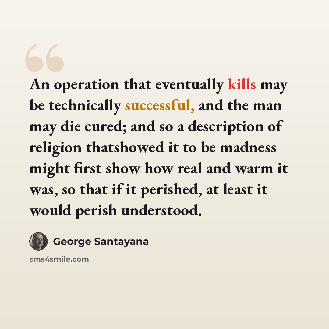 “An operation that eventually kills may be technically successful, and the man may die cured; and so a description of religion thatshowed it to be madness might first show how real and warm it was, so that if it perished, at least it would perish understood.” quote by George Santayana