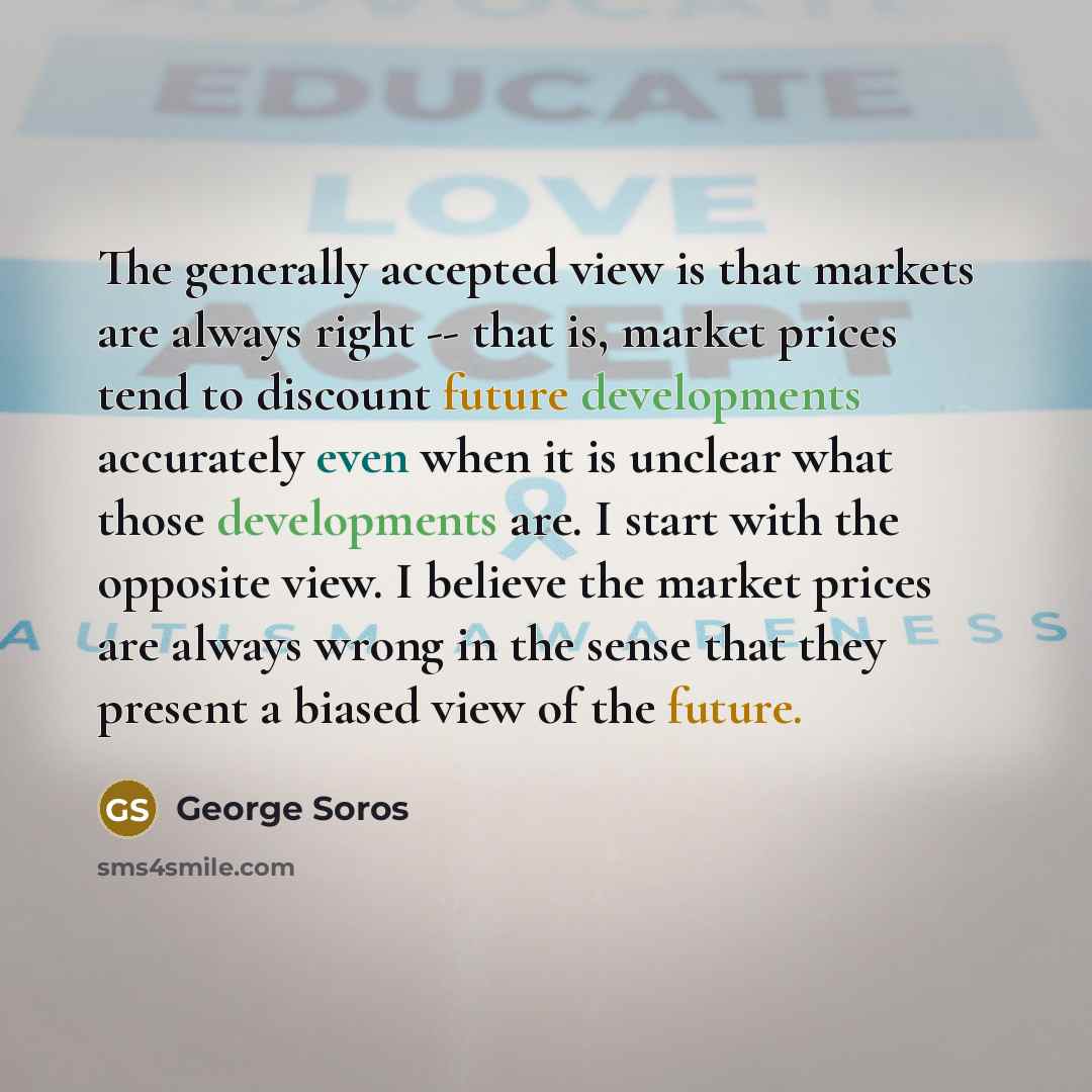 “The generally accepted view is that markets are always right -- that is, market prices tend to discount future developments accurately even when it is unclear what those developments are. I start with the opposite view. I believe the market prices are always wrong in the sense that they present a…” quote by George Soros