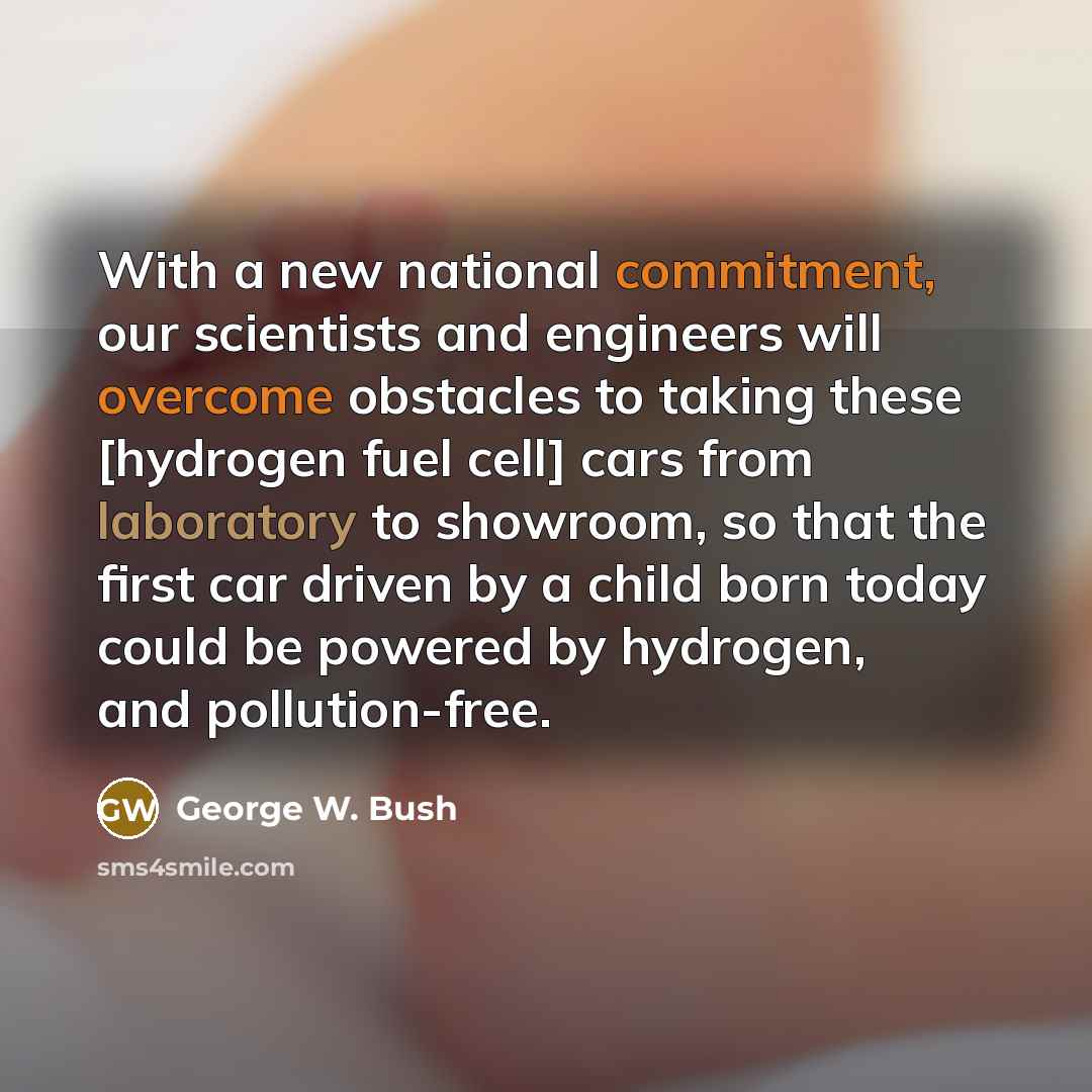 “With a new national commitment, our scientists and engineers will overcome obstacles to taking these [hydrogen fuel cell] cars from laboratory to showroom, so that the first car driven by a child born today could be powered by hydrogen, and pollution-free.” quote by George W. Bush
