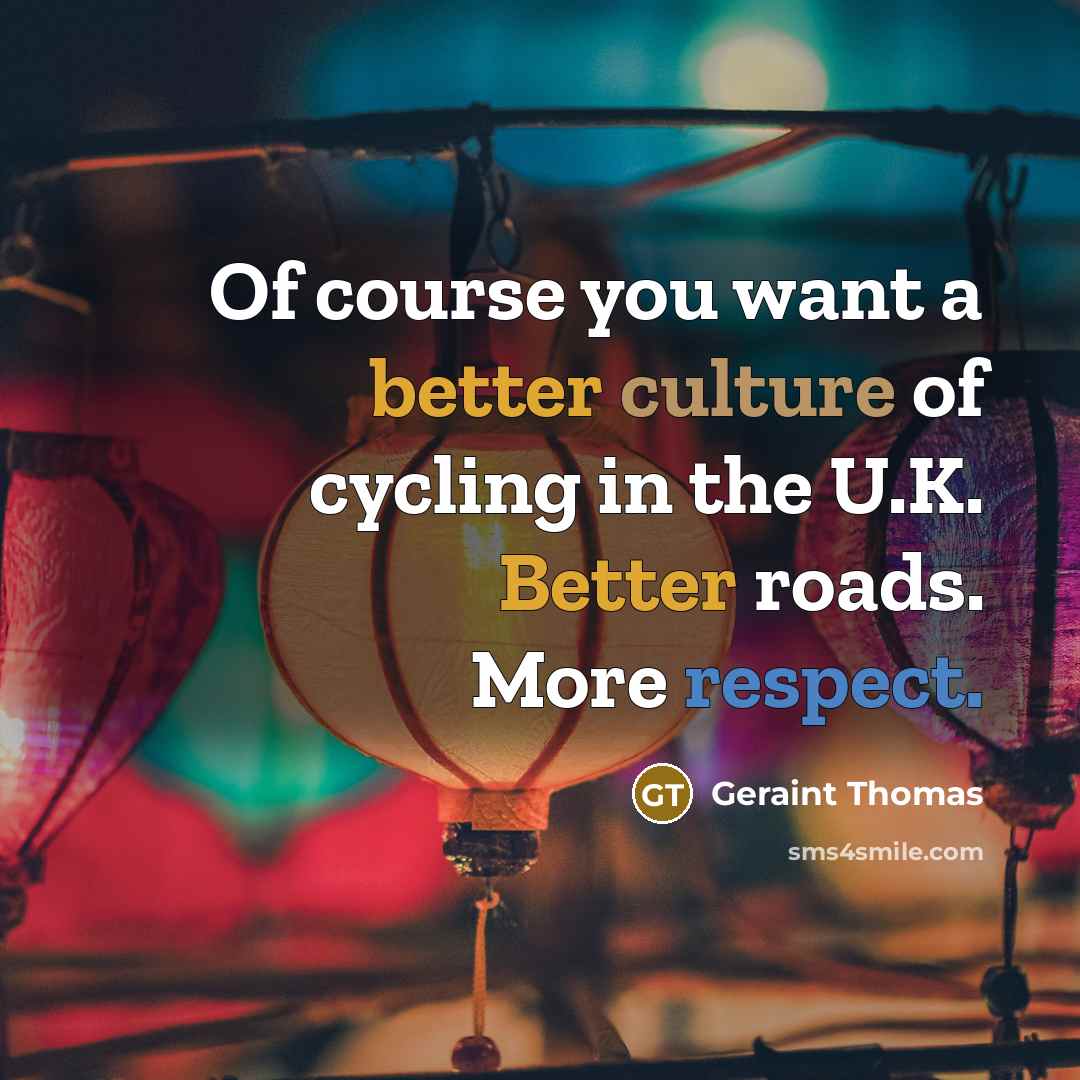“Of course you want a better culture of cycling in the U.K. Better roads. More respect.” quote by Geraint Thomas