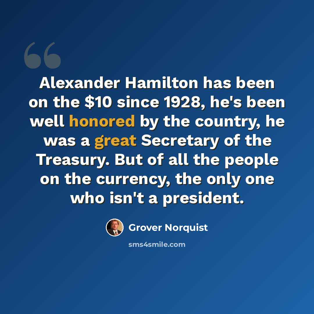 “Alexander Hamilton has been on the $10 since 1928, he's been well honored by the country, he was a great Secretary of the Treasury. But of all the people on the currency, the only one who isn't a president.” quote by Grover Norquist