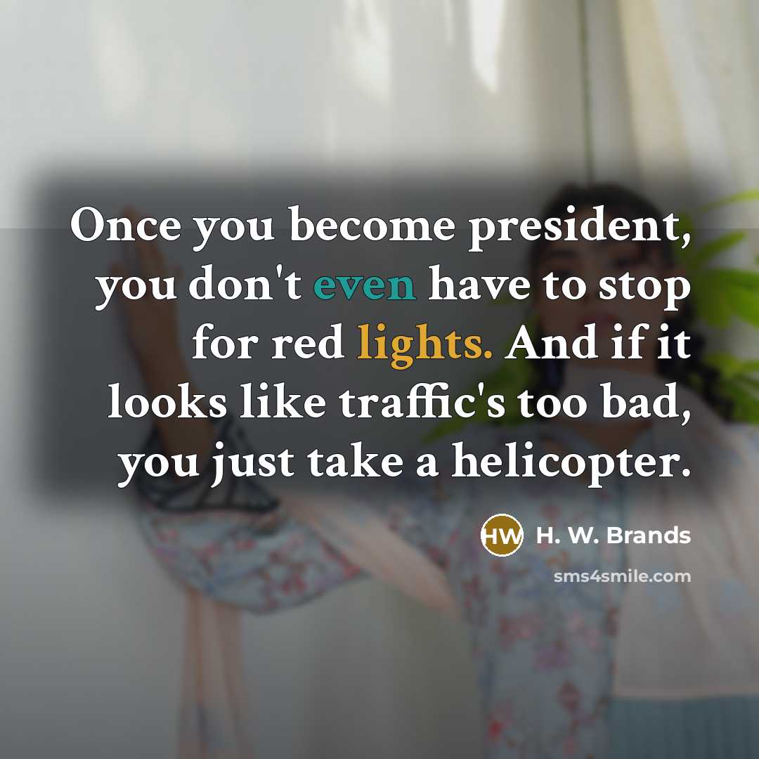 “Once you become president, you don't even have to stop for red lights. And if it looks like traffic's too bad, you just take a helicopter.” quote by H. W. Brands