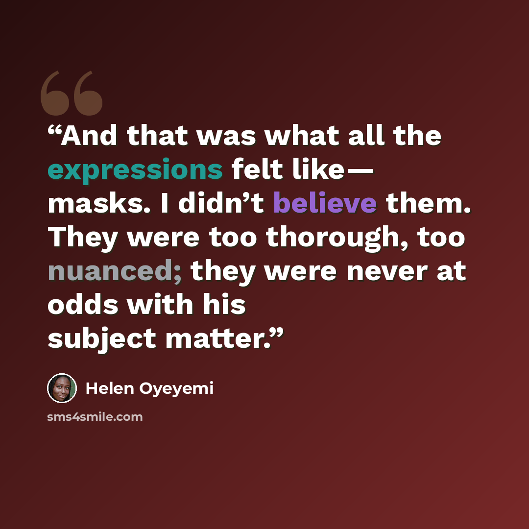 “And that was what all the expressions felt like— masks. I didn’t believe them. They were too thorough, too nuanced; they were never at odds with his subject matter.” quote by Helen Oyeyemi