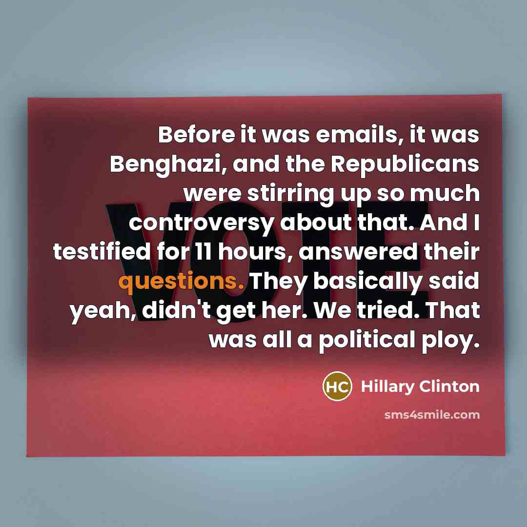 “Before it was emails, it was Benghazi, and the Republicans were stirring up so much controversy about that. And I testified for 11 hours, answered their questions. They basically said yeah, didn't get her. We tried. That was all a political ploy.” quote by Hillary Clinton