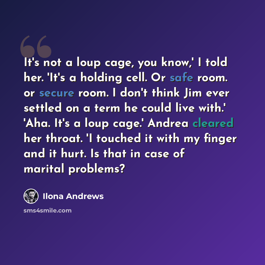 “It's not a loup cage, you know,' I told her. 'It's a holding cell. Or safe room. or secure room. I don't think Jim ever settled on a term he could live with.' 'Aha. It's a loup cage.' Andrea cleared her throat. 'I touched it with my finger and it hurt. Is that in case of marital problems?” quote by Ilona Andrews