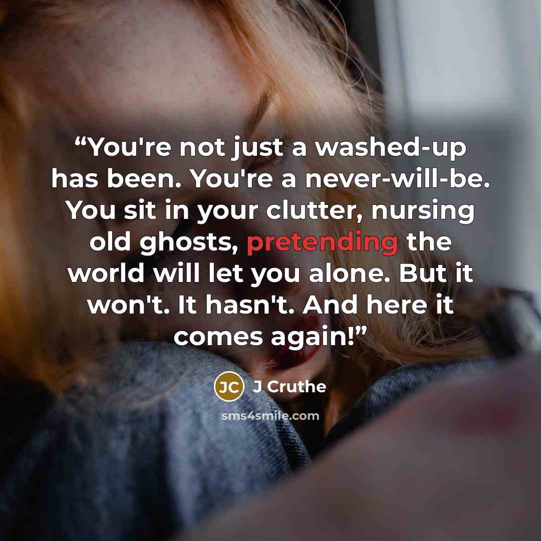 “You're not just a washed-up has been. You're a never-will-be. You sit in your clutter, nursing old ghosts, pretending the world will let you alone. But it won't. It hasn't. And here it comes again!” quote by J Cruthe
