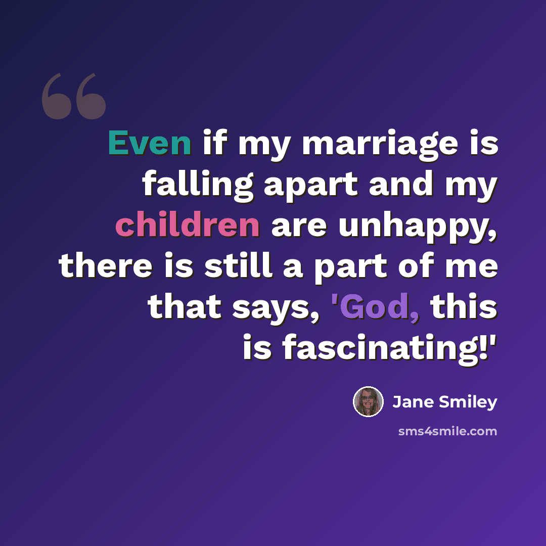 “Even if my marriage is falling apart and my children are unhappy, there is still a part of me that says, 'God, this is fascinating!'” quote by Jane Smiley