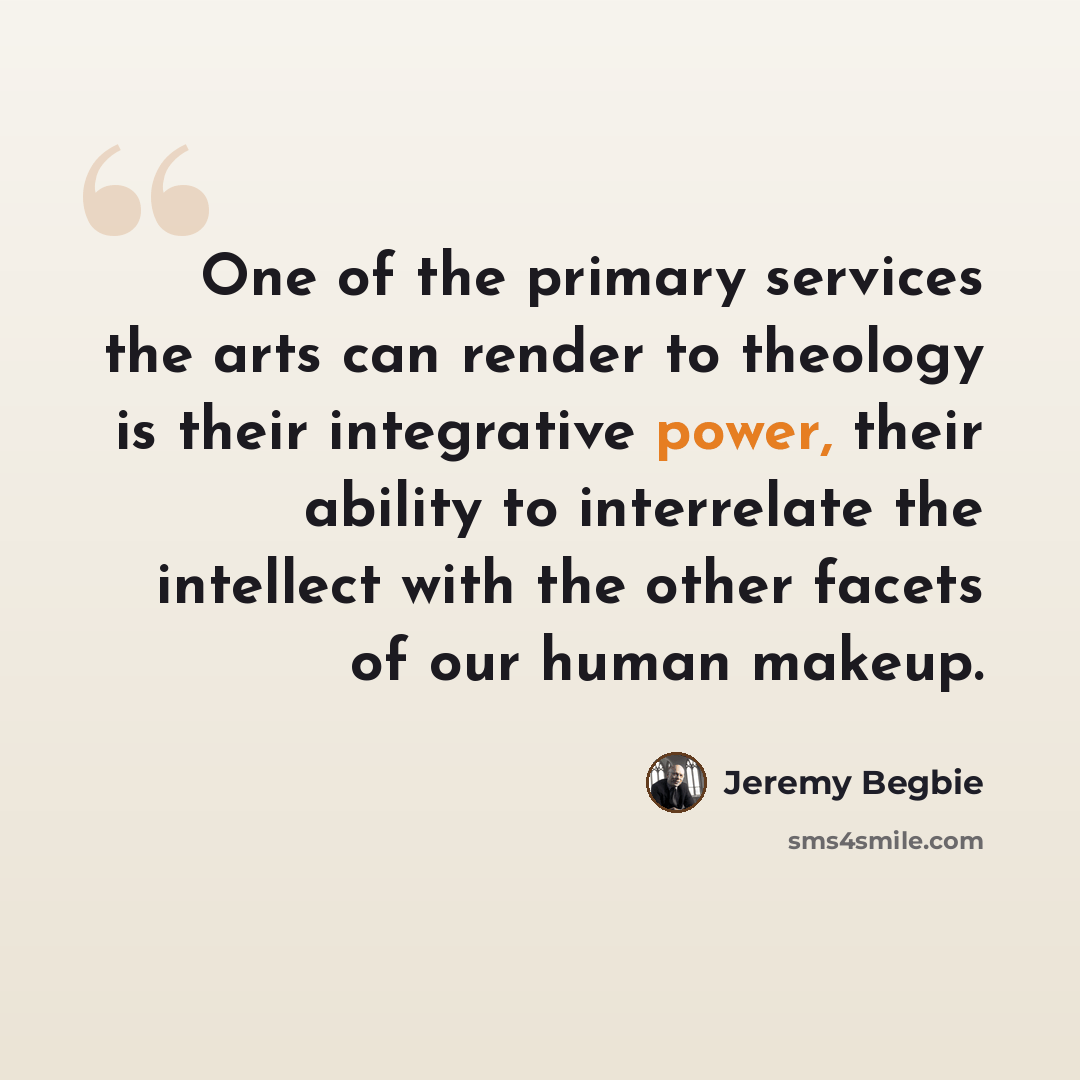 “One of the primary services the arts can render to theology is their integrative power, their ability to interrelate the intellect with the other facets of our human makeup.” quote by Jeremy Begbie