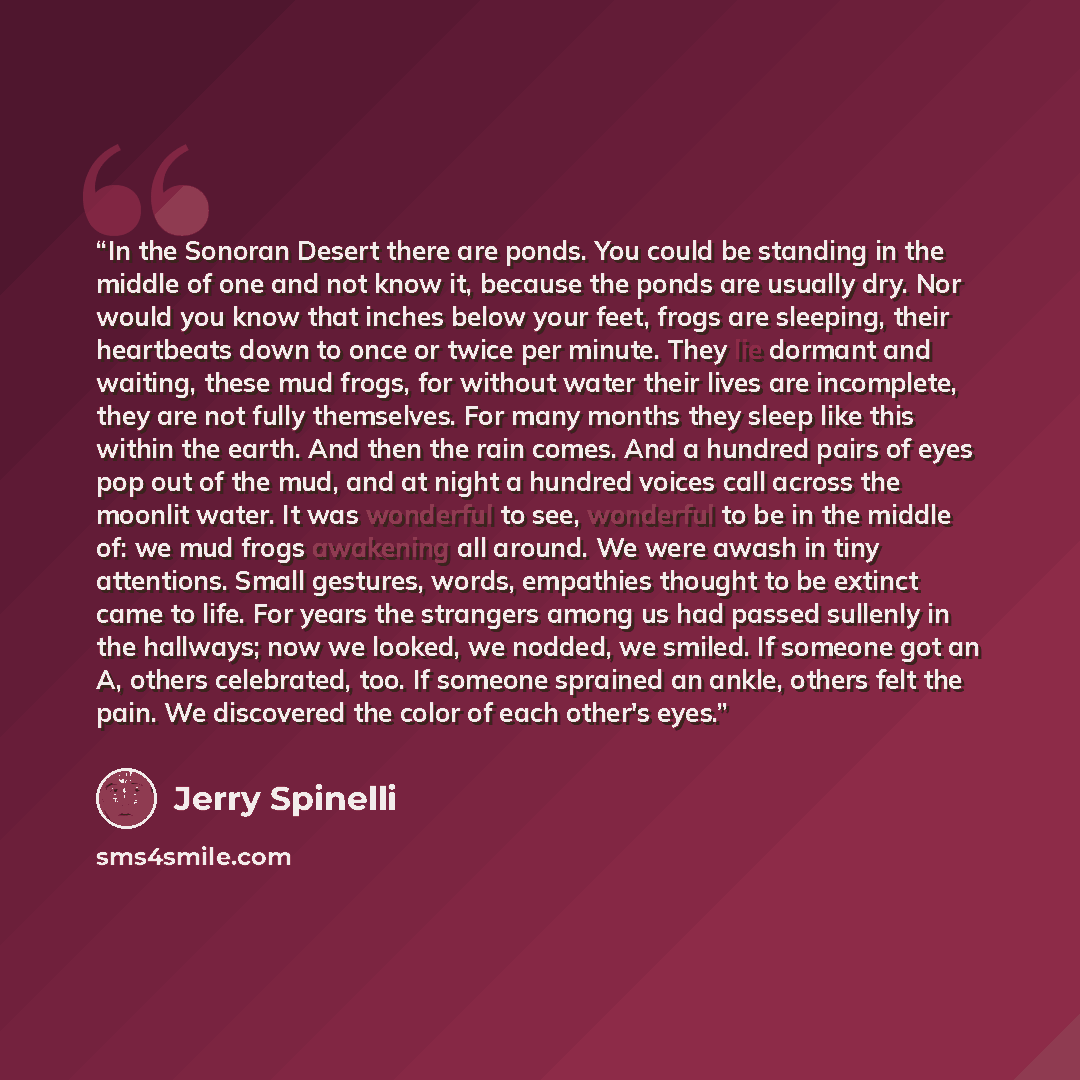 “In the Sonoran Desert there are ponds. You could be standing in the middle of one and not know it, because the ponds are usually dry. Nor would you know that inches below your feet, frogs are sleeping, their heartbeats down to once or twice per minute. They lie dormant and waiting, these mud…” quote by Jerry Spinelli