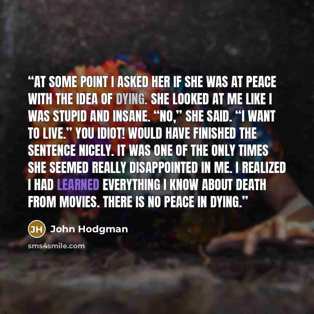 “At some point I asked her if she was at peace with the idea of dying. She looked at me like I was stupid and insane. “No,” she said. “I want to live.” You idiot! would have finished the sentence nicely. It was one of the only times she seemed really disappointed in me. I realized I had learned…” quote by John Hodgman