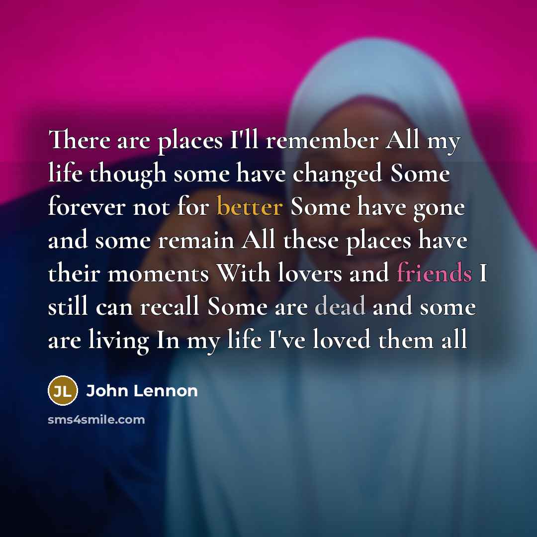 “There are places I'll remember All my life though some have changed Some forever not for better Some have gone and some remain All these places have their moments With lovers and friends I still can recall Some are dead and some are living In my life I've loved them all” quote by John Lennon